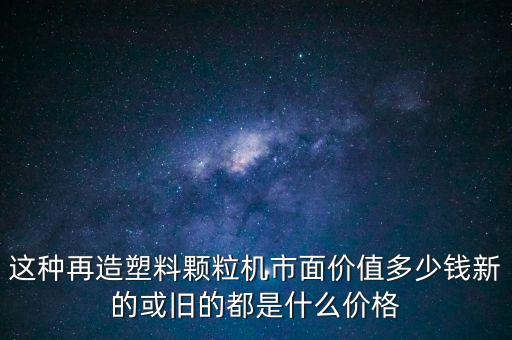 这种再造塑料颗粒机市面价值多少钱新的或旧的都是什么价格