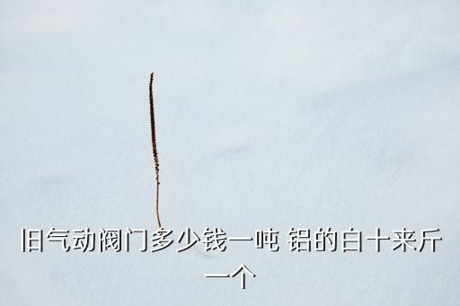 回收旧阀门多少钱，旧气动阀门多少钱一吨 铝的白十来斤一个