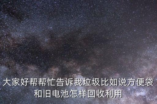 大家好帮帮忙告诉我垃圾比如说方便袋和旧电池怎样回收利用