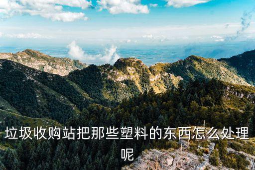 垃圾收购站把那些塑料的东西怎么处理呢