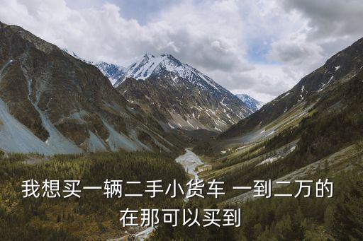 58同城二手小型货车，我想买一辆二手小货车 一到二万的 在那可以买到