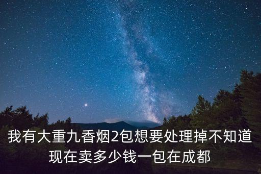 我有大重九香烟2包想要处理掉不知道现在卖多少钱一包在成都