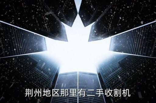 哪里回收废旧收割机，荆州地区那里有二手收割机