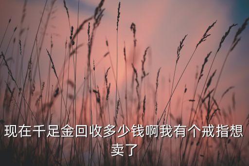 现在千足金回收多少钱啊我有个戒指想卖了