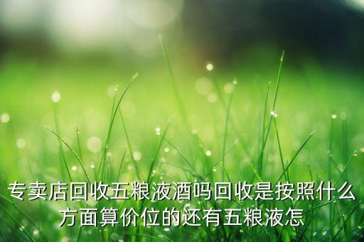 专卖店回收五粮液酒吗回收是按照什么方面算价位的还有五粮液怎