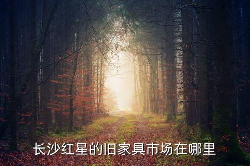 长沙老旧家具回收，长沙红星的旧家具市场在哪里
