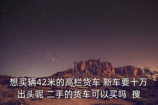 想买辆42米的高栏货车 新车要十万出头呢 二手的货车可以买吗  搜