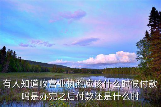 有人知道收营业执照应该什么时候付款吗是办完之后付款还是什么时