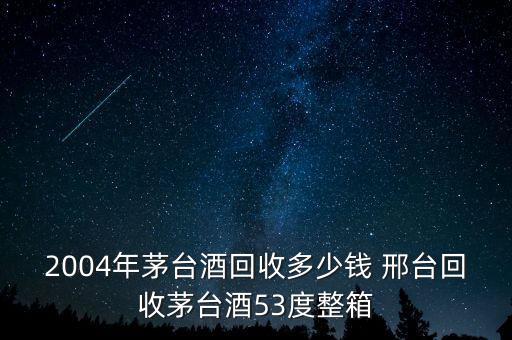 2004年茅台酒回收多少钱 邢台回收茅台酒53度整箱