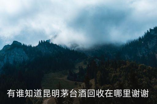 昆明回收老酒茅台酒，有谁知道昆明茅台酒回收在哪里谢谢