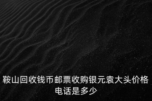 鞍山回收钱币邮票收购银元袁大头价格电话是多少