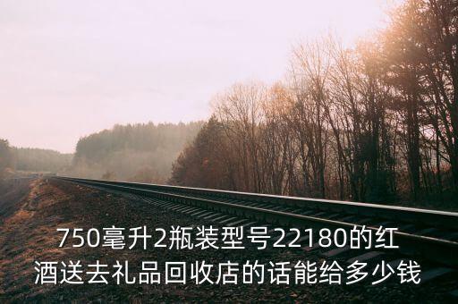 750毫升2瓶装型号22180的红酒送去礼品回收店的话能给多少钱