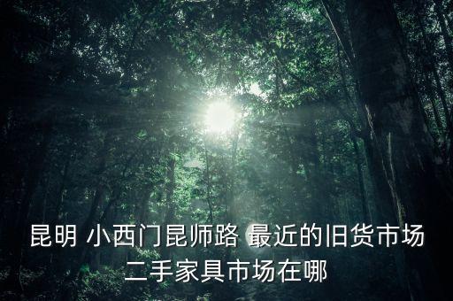 二手家具市场，昆明 小西门昆师路 最近的旧货市场二手家具市场在哪