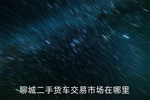回收二手货车交易市场在哪里，聊城二手货车交易市场在哪里