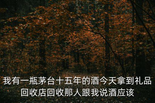 我有一瓶茅台十五年的酒今天拿到礼品回收店回收那人跟我说酒应该