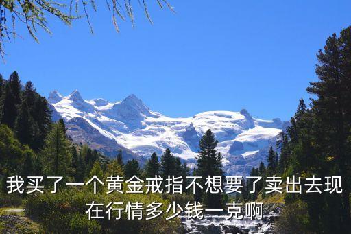 我买了一个黄金戒指不想要了卖出去现在行情多少钱一克啊
