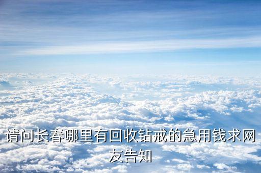 请问长春哪里有回收钻戒的急用钱求网友告知