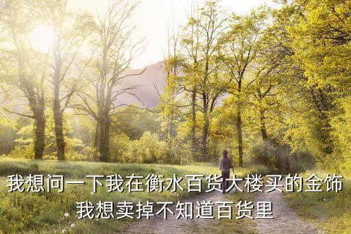 我想问一下我在衡水百货大楼买的金饰我想卖掉不知道百货里