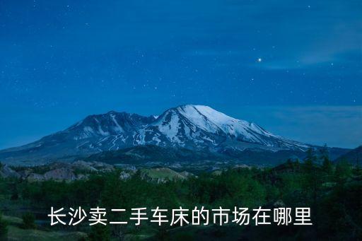 长沙卖二手车床的市场在哪里