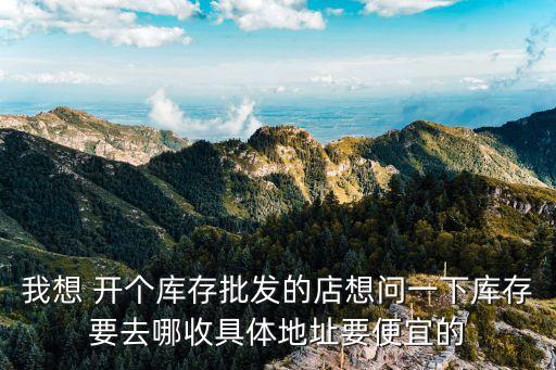 我想 开个库存批发的店想问一下库存要去哪收具体地址要便宜的