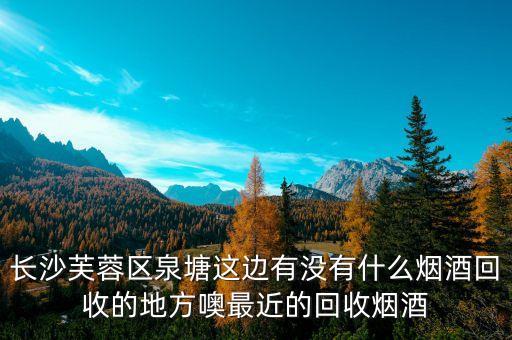 附近烟回收店地址，长沙芙蓉区泉塘这边有没有什么烟酒回收的地方噢最近的回收烟酒