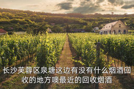 长沙芙蓉区泉塘这边有没有什么烟酒回收的地方噢最近的回收烟酒