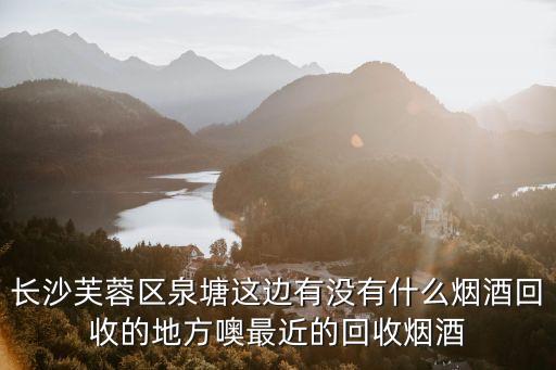 附近收烟酒的地方在哪里，长沙芙蓉区泉塘这边有没有什么烟酒回收的地方噢最近的回收烟酒