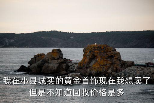 我在小县城买的黄金首饰现在我想卖了但是不知道回收价格是多