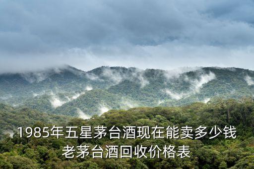 1985年五星茅台酒现在能卖多少钱老茅台酒回收价格表