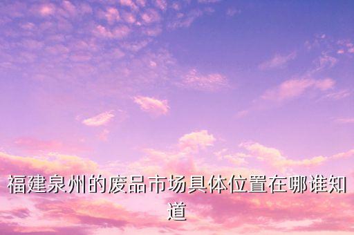 福建泉州的废品市场具体位置在哪谁知道
