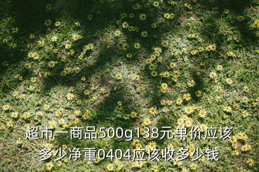 超市一商品500g138元单价应该多少净重0404应该收多少钱