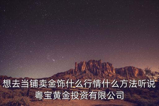 想去当铺卖金饰什么行情什么方法听说粤宝黄金投资有限公司