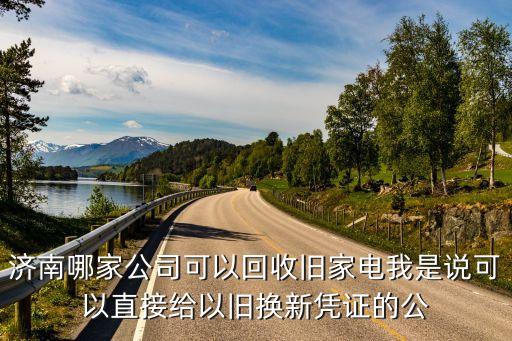 济南哪家公司可以回收旧家电我是说可以直接给以旧换新凭证的公