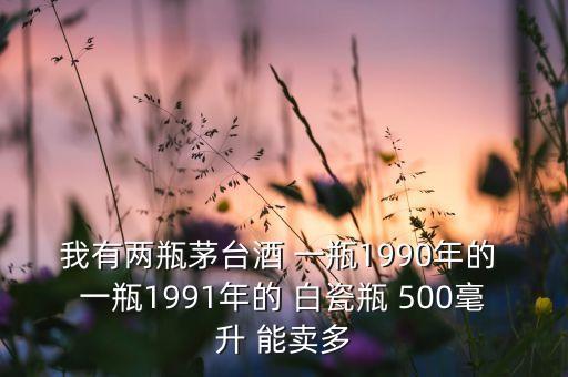 我有两瓶茅台酒 一瓶1990年的 一瓶1991年的 白瓷瓶 500毫升 能卖多