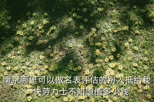 南京手表鉴定中心，南京哪里可以做名表评估的别人抵给我一块劳力士不知道值多少钱