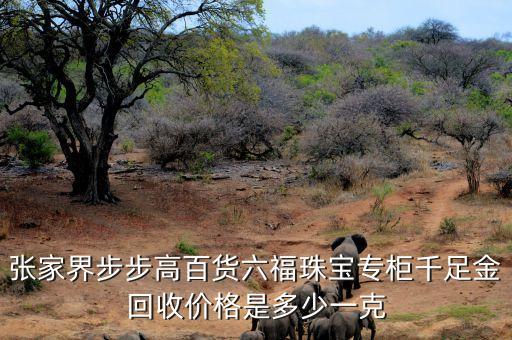 百货回收大概的价格，张家界步步高百货六福珠宝专柜千足金回收价格是多少一克