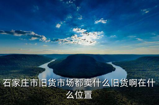 石家庄二手市场旧货在哪里啊，石家庄旧货市场在哪里谢谢