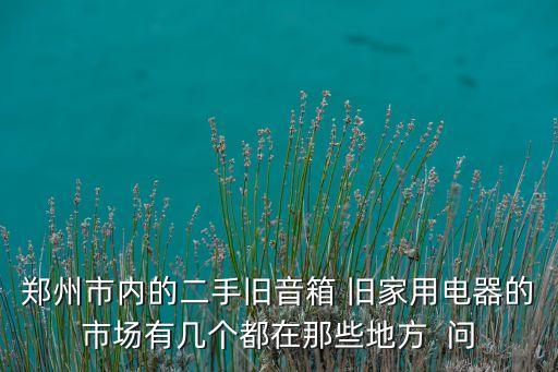 郑州市内的二手旧音箱 旧家用电器的市场有几个都在那些地方  问
