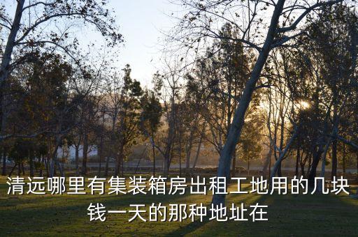 清远哪里有集装箱房出租工地用的几块钱一天的那种地址在