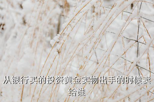 回收黄金的都卖给谁了呢，从银行买的投资黄金实物出手的时候卖给谁