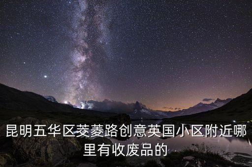 昆明五华区茭菱路创意英国小区附近哪里有收废品的