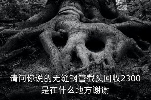 请问你说的无缝钢管截头回收2300是在什么地方谢谢