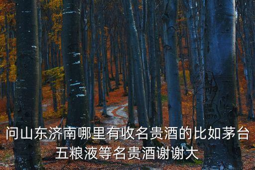 问山东济南哪里有收名贵酒的比如茅台五粮液等名贵酒谢谢大