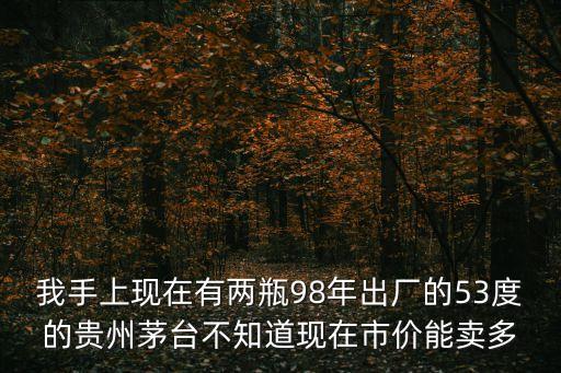 我手上现在有两瓶98年出厂的53度的贵州茅台不知道现在市价能卖多