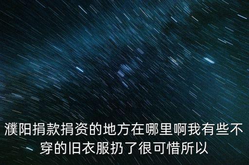濮阳旧衣服捐赠地址，濮阳捐款捐资的地方在哪里啊我有些不穿的旧衣服扔了很可惜所以