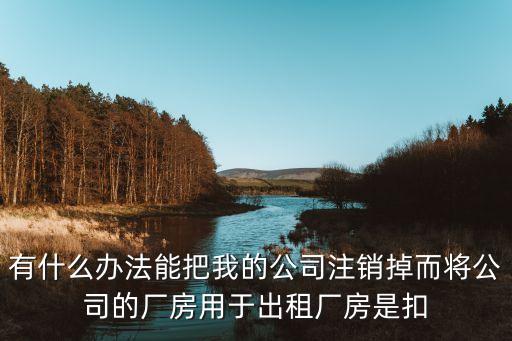 有什么办法能把我的公司注销掉而将公司的厂房用于出租厂房是扣