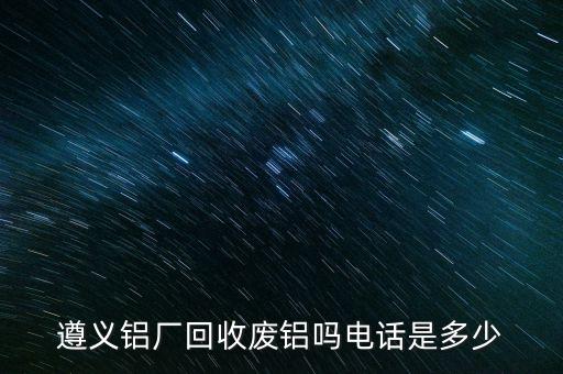 遵义铝厂回收废铝吗电话是多少