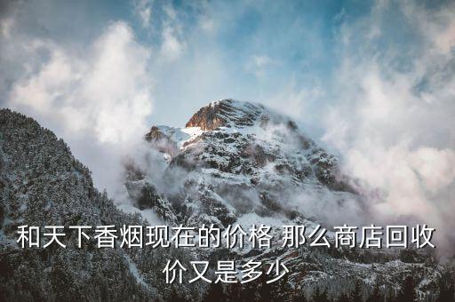 市场收购烟酒一般什么价位，和天下香烟现在的价格 那么商店回收价又是多少