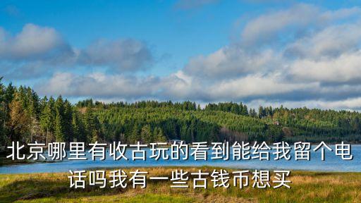 北京老物件回收电话地址，北京哪里有收古玩的看到能给我留个电话吗我有一些古钱币想买