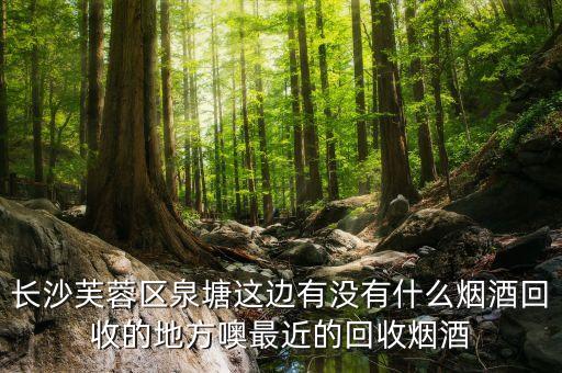 长沙芙蓉区泉塘这边有没有什么烟酒回收的地方噢最近的回收烟酒